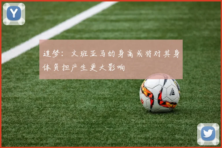 追梦：文班亚马的身高或将对其身体负担产生更大影响