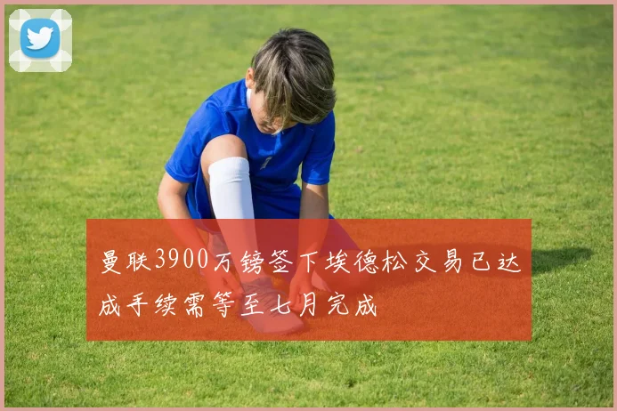 曼联3900万镑签下埃德松交易已达成手续需等至七月完成