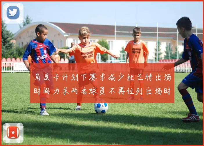 乌度卡计划下赛季减少杜兰特出场时间力求两名球员不再位列出场时间前五