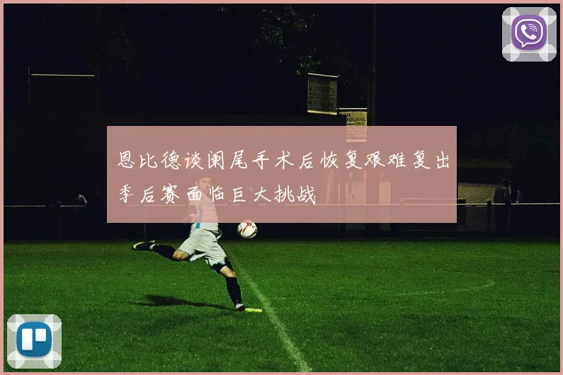 恩比德谈阑尾手术后恢复艰难复出季后赛面临巨大挑战