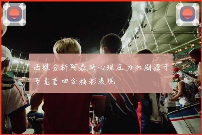 西媒分析阿森纳心理压力加剧源于马竞首回合精彩表现
