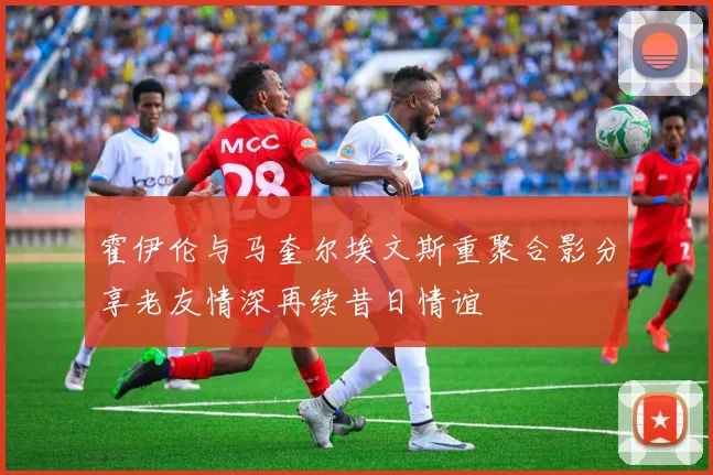 霍伊伦与马奎尔埃文斯重聚合影分享老友情深再续昔日情谊