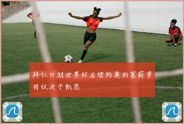 拜仁计划世界杯后续约奥利塞薪资将仅次于凯恩