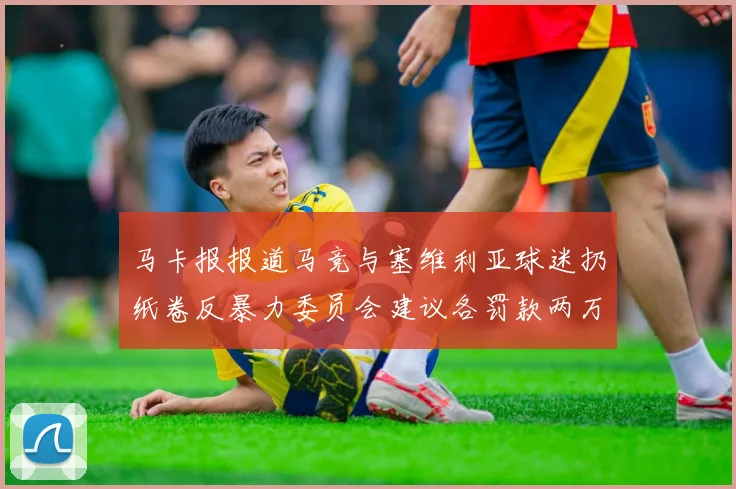 马卡报报道马竞与塞维利亚球迷扔纸卷反暴力委员会建议各罚款两万欧元