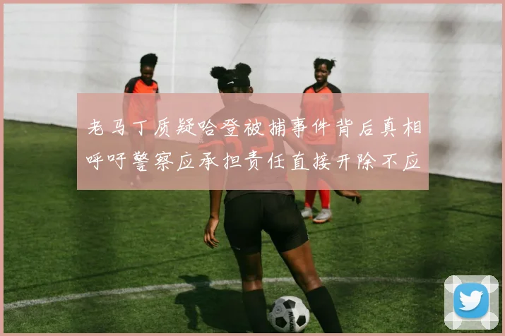 老马丁质疑哈登被捕事件背后真相呼吁警察应承担责任直接开除不应出风头