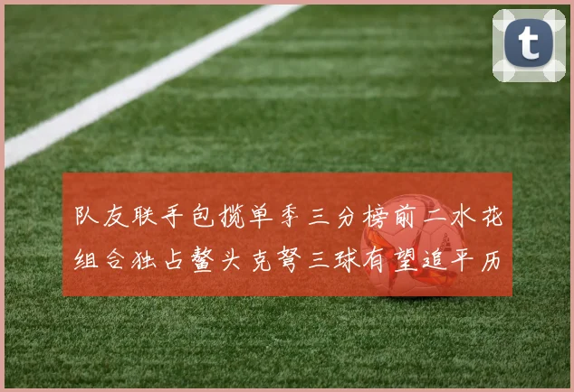 队友联手包揽单季三分榜前二水花组合独占鳌头克弩三球有望追平历史纪录