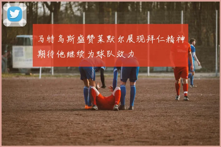 马特乌斯盛赞莱默尔展现拜仁精神期待他继续为球队效力
