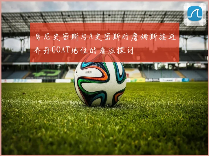 肯尼史密斯与A史密斯对詹姆斯接近乔丹GOAT地位的看法探讨