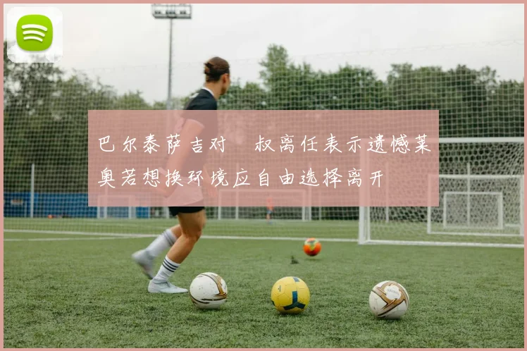 巴尔泰萨吉对囧叔离任表示遗憾莱奥若想换环境应自由选择离开