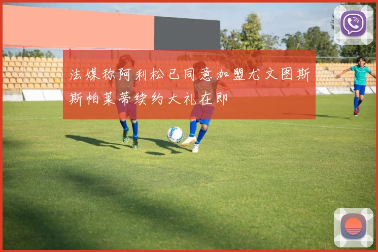 法媒称阿利松已同意加盟尤文图斯斯帕莱蒂续约大礼在即
